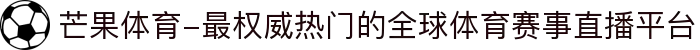 芒果体育-最权威热门的全球体育赛事直播平台